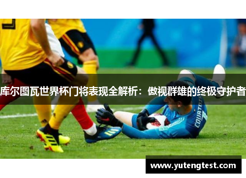 库尔图瓦世界杯门将表现全解析：傲视群雄的终极守护者